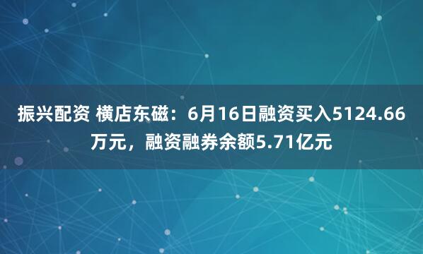振兴配资 横店东磁：6月16日融资买入5124.66万元，融资融券余额5.71亿元