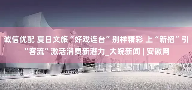 诚信优配 夏日文旅“好戏连台”别样精彩 上“新招”引“客流”激活消费新潜力_大皖新闻 | 安徽网