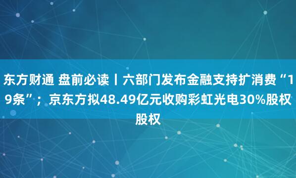 东方财通 盘前必读丨六部门发布金融支持扩消费“19条”；京东方拟48.49亿元收购彩虹光电30%股权