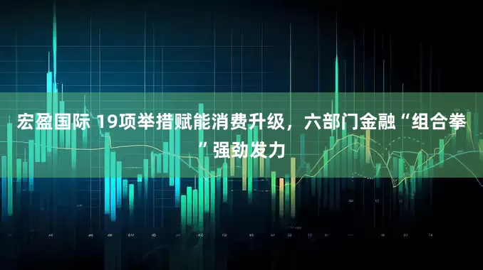 宏盈国际 19项举措赋能消费升级，六部门金融“组合拳”强劲发力