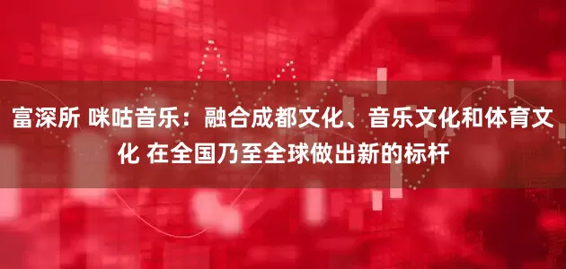 富深所 咪咕音乐：融合成都文化、音乐文化和体育文化 在全国乃至全球做出新的标杆