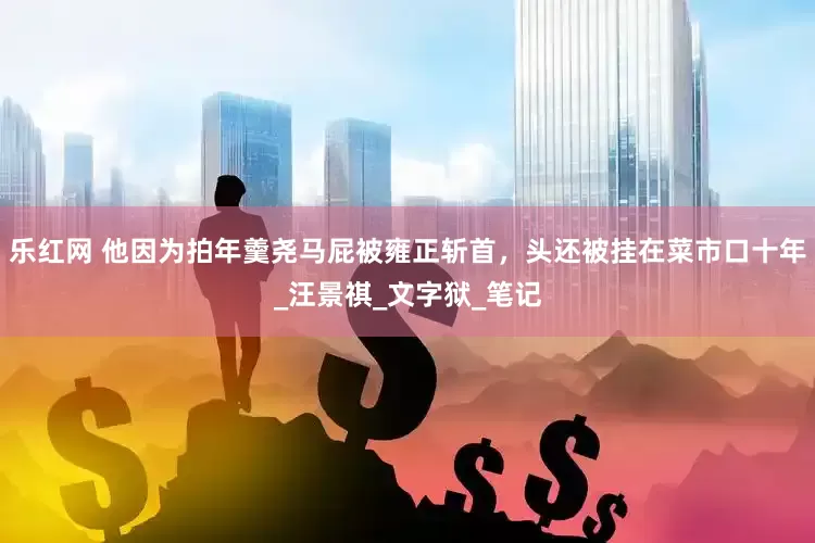 乐红网 他因为拍年羹尧马屁被雍正斩首，头还被挂在菜市口十年_汪景祺_文字狱_笔记
