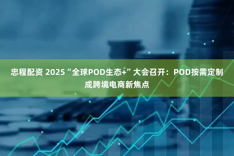 忠程配资 2025“全球POD生态+”大会召开：POD按需定制成跨境电商新焦点