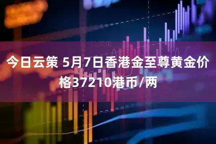 今日云策 5月7日香港金至尊黄金价格37210港币/两