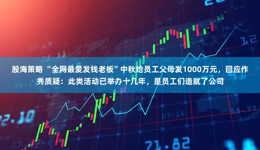 股海策略 “全网最爱发钱老板”中秋给员工父母发1000万元，回应作秀质疑：此类活动已举办十几年，是员工们造就了公司