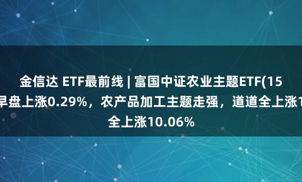 金信达 ETF最前线 | 富国中证农业主题ETF(159825)早盘上涨0.29%，农产品加工主题走强，道道全上涨10.06%
