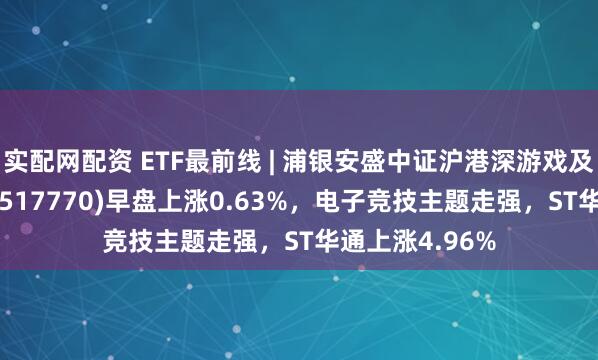 实配网配资 ETF最前线 | 浦银安盛中证沪港深游戏及文化传媒ETF(517770)早盘上涨0.63%，电子竞技主题走强，ST华通上涨4.96%