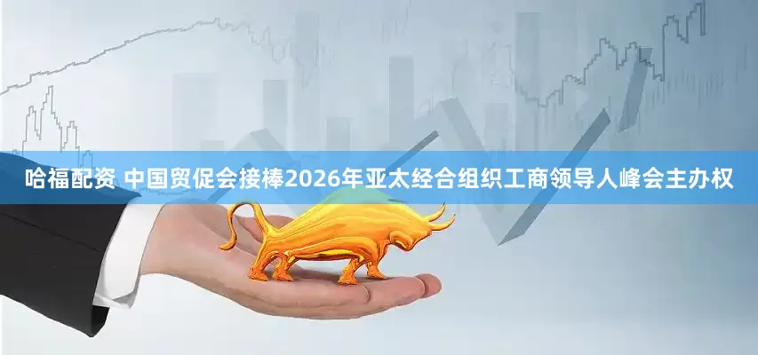 哈福配资 中国贸促会接棒2026年亚太经合组织工商领导人峰会主办权