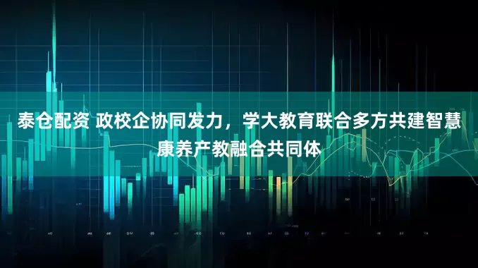 泰仓配资 政校企协同发力，学大教育联合多方共建智慧康养产教融合共同体