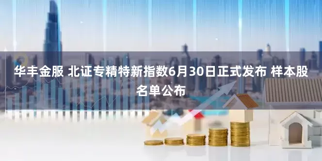 华丰金服 北证专精特新指数6月30日正式发布 样本股名单公布