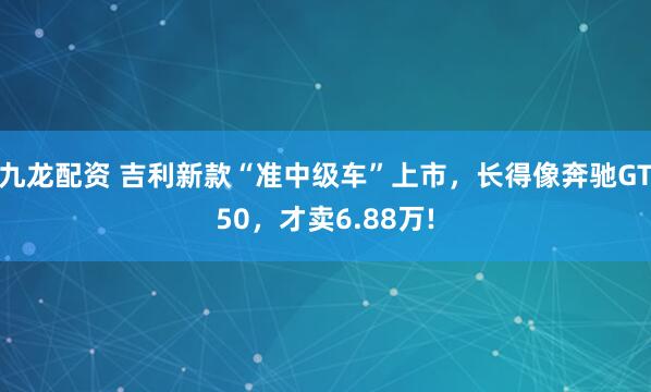 九龙配资 吉利新款“准中级车”上市，长得像奔驰GT50，才卖6.88万!