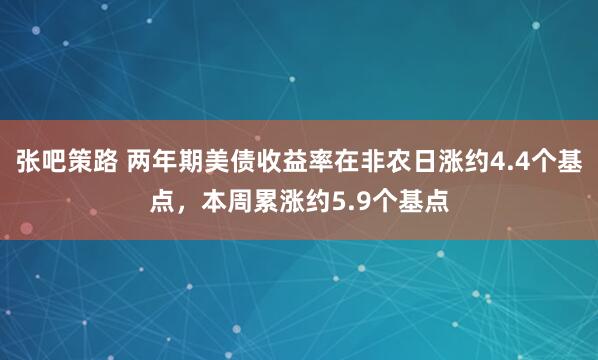 张吧策路 两年期美债收益率在非农日涨约4.4个基点，本周累涨约5.9个基点