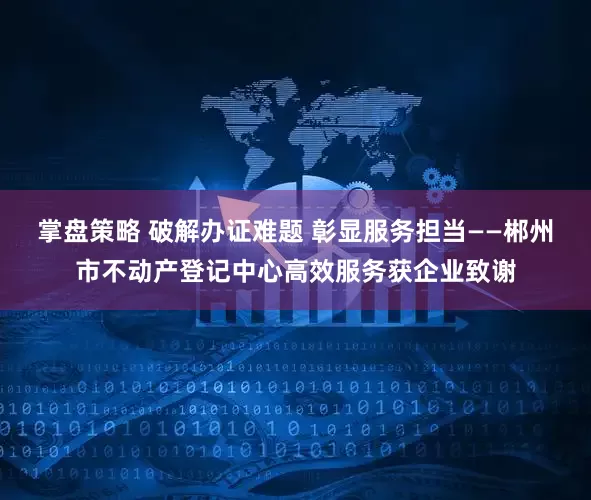 掌盘策略 破解办证难题 彰显服务担当——郴州市不动产登记中心高效服务获企业致谢