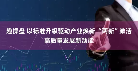 趣操盘 以标准升级驱动产业焕新 “两新”激活高质量发展新动能