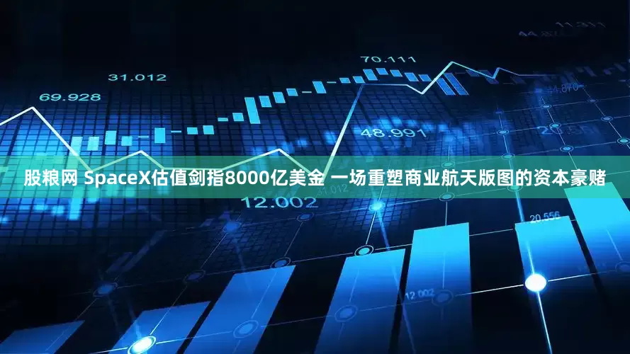 股粮网 SpaceX估值剑指8000亿美金 一场重塑商业航天版图的资本豪赌