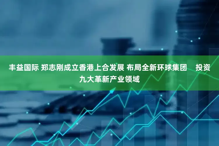 丰益国际 郑志刚成立香港上合发展 布局全新环球集团    投资九大革新产业领域