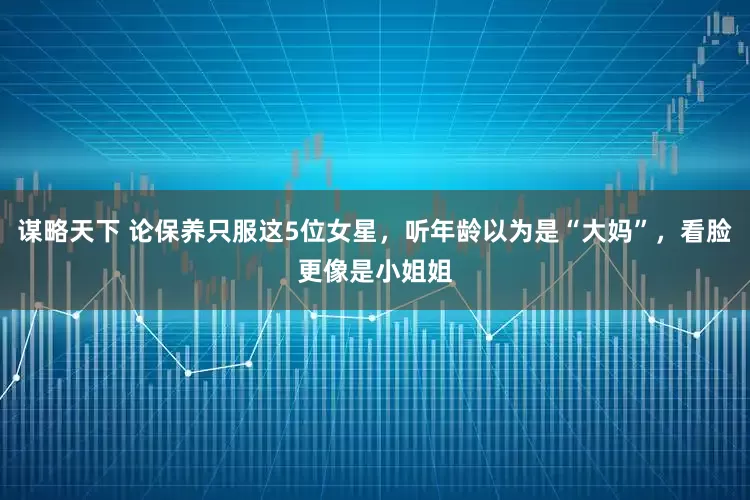 谋略天下 论保养只服这5位女星，听年龄以为是“大妈”，看脸更像是小姐姐