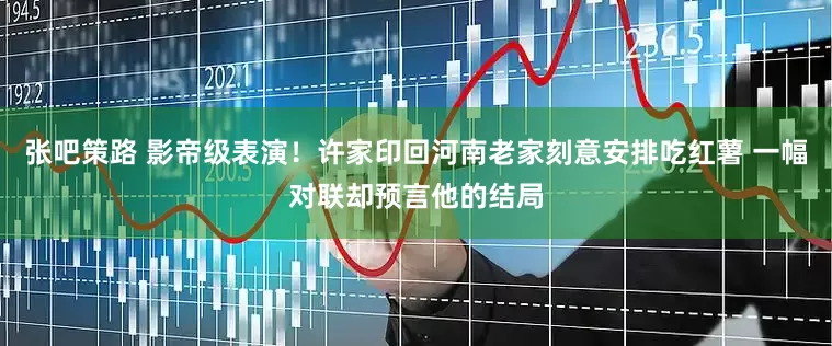 张吧策路 影帝级表演！许家印回河南老家刻意安排吃红薯 一幅对联却预言他的结局